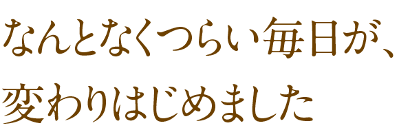 なんとなくつらい毎日が、変わり始めました