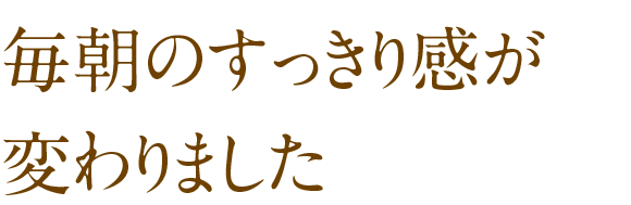 毎朝のすっきり感が変わりました
